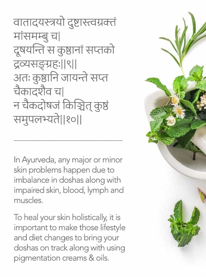 In Ayurveda, any major or minor skin problems happen due to imbalance in doshas along with impaired skin, blood, lymph and muscles. 
To heal your skin holistically, it is important to make those lifestyle and diet changes to bring your doshas on track along with using pigmentation creams & oils.